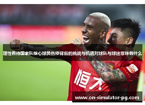 理性看待国家队核心球员伤停背后的挑战与机遇对球队与球迷意味着什么 理性看待国家队核心球员伤停背后的挑战与机遇对球队与球迷意味着什么
