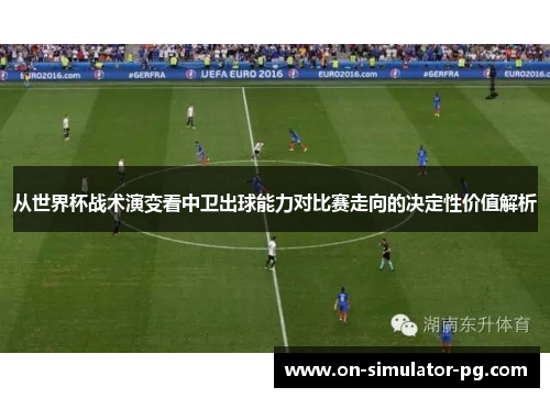 从世界杯战术演变看中卫出球能力对比赛走向的决定性价值解析 从世界杯战术演变看中卫出球能力对比赛走向的决定性价值解析